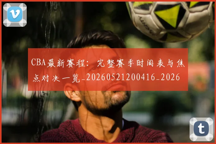 CBA最新赛程：完整赛季时间表与焦点对决一览_20260521200416_20260606165250